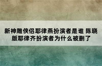 新神雕侠侣耶律燕扮演者是谁 陈晓版耶律齐扮演者为什么被删了